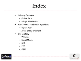 Index
•   Industry Overview
     – Online Facts
     – Design Benchmarks
•   Radisson Blu Plaza Hotel Hyderabad
     – Digital Audit
     – Areas of Improvement
•   Our Strategy
     – Website
     – Social Media
     – SEO
     – PPC
     – ORM
 