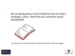 We are doing good on social media but now we need a
campaign, a story. Story that your customers would
share(WOM).




So, here we are coming up with a brand new story, a fresh campaign.
 