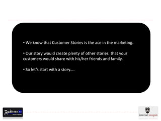 • We know that Customer Stories is the ace in the marketing.

• Our story would create plenty of other stories that your
customers would share with his/her friends and family.

• So let’s start with a story….
 