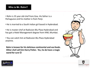 Who is Mr. Rohn?


• Rohn is 35 year old chef from Goa. His father is a
Portuguese and his mother is from Panji.

• He is married to a South Indian girl based in Hyderabad.

• He is master-chef at Radission Blu Plaza Hyderabad and
has got a Hotel Management degree from IHM, Mumbai.

• You can catch him at Radission Blu Plaza Hyderabad
anytime.

Rohn is known for his delicious continental and sea foods.
Other chef call him Harry Potter. Yes, he do have a magic
wand for sure 
 