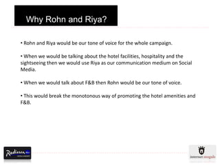 Why Rohn and Riya?

• Rohn and Riya would be our tone of voice for the whole campaign.

• When we would be talking about the hotel facilities, hospitality and the
sightseeing then we would use Riya as our communication medium on Social
Media.

• When we would talk about F&B then Rohn would be our tone of voice.

• This would break the monotonous way of promoting the hotel amenities and
F&B.
 