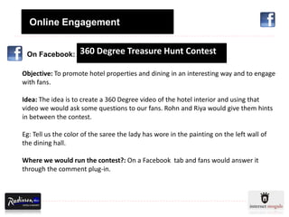Online Engagement


 On Facebook:       360 Degree Treasure Hunt Contest

Objective: To promote hotel properties and dining in an interesting way and to engage
with fans.

Idea: The idea is to create a 360 Degree video of the hotel interior and using that
video we would ask some questions to our fans. Rohn and Riya would give them hints
in between the contest.

Eg: Tell us the color of the saree the lady has wore in the painting on the left wall of
the dining hall.

Where we would run the contest?: On a Facebook tab and fans would answer it
through the comment plug-in.
 
