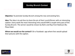 Sunday Brunch Contest




Objective: To promote Sunday Brunch among the new and existing fans.

Idea: The idea is to ask fans to share the pic of their Lunch/Dinner with an interesting
caption. Every week the most interesting entry would WIN a couple entry pass of the
Sunday Brunch. The winner would be chosen by Rohn and Riya from Radisson Blu
Plaza Hotel.

Where we would run the contest?: On a Facebook app where fans would upload
their pictures with the caption.
 