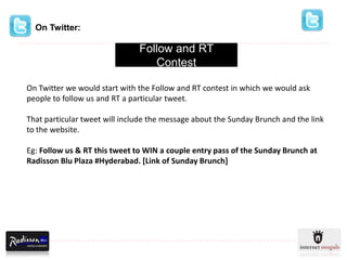 On Twitter:

                               Follow and RT
                                  Contest

On Twitter we would start with the Follow and RT contest in which we would ask
people to follow us and RT a particular tweet.

That particular tweet will include the message about the Sunday Brunch and the link
to the website.

Eg: Follow us & RT this tweet to WIN a couple entry pass of the Sunday Brunch at
Radisson Blu Plaza #Hyderabad. [Link of Sunday Brunch]
 