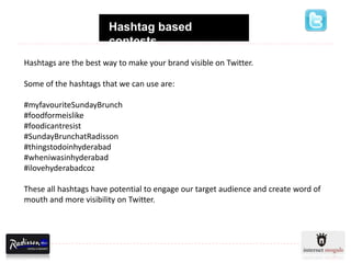 Hashtag based
                       contests
Hashtags are the best way to make your brand visible on Twitter.

Some of the hashtags that we can use are:

#myfavouriteSundayBrunch
#foodformeislike
#foodicantresist
#SundayBrunchatRadisson
#thingstodoinhyderabad
#wheniwasinhyderabad
#ilovehyderabadcoz

These all hashtags have potential to engage our target audience and create word of
mouth and more visibility on Twitter.
 