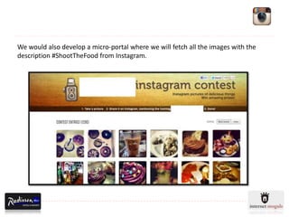 We would also develop a micro-portal where we will fetch all the images with the
description #ShootTheFood from Instagram.
 
