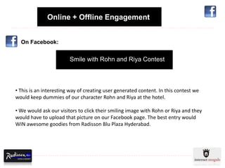 Online + Offline Engagement


  On Facebook:


                        Smile with Rohn and Riya Contest



• This is an interesting way of creating user generated content. In this contest we
would keep dummies of our character Rohn and Riya at the hotel.

• We would ask our visitors to click their smiling image with Rohn or Riya and they
would have to upload that picture on our Facebook page. The best entry would
WIN awesome goodies from Radisson Blu Plaza Hyderabad.
 