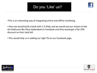 Do you ‘Like’ us?


•This is an interesting way of integrating online and offline marketing.

• Here we would build a kiosk with 2-3 iPads and we would ask our visitors to like
the Radissson Blu Plaza Hyderabad on Facebook and they would get a flat 10%
discount on their total bill.

• This would help us in adding our right TG on our Facebook page.
 