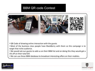 BBM QR code Contest




• QR Code of drawing online interaction with the guests
• Most of the business class people have BlackBerry with them so this campaign is to
target that niche audience.
• We would ask our guests to add us on their BBM list and on doing this they would get a
5% off on their total bill.
• We can use these BBM database to broadcast interesting offers on their mobiles.
 
