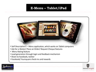 E-Menu – Tablet/iPad




• Self Descriptive E – Menu application, which works on Tablet computers
• Ask for a Waiter/ Place an Order/ Request Cheque features
• Menu Rating feature
• Lead generation through login and feedback mechanism
• Share to Facebook, twitter
• Facebook/ Foursquare check-ins and rewards
 