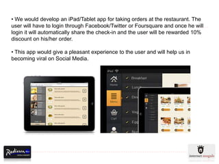 • We would develop an iPad/Tablet app for taking orders at the restaurant. The
user will have to login through Facebook/Twitter or Foursquare and once he will
login it will automatically share the check-in and the user will be rewarded 10%
discount on his/her order.

• This app would give a pleasant experience to the user and will help us in
becoming viral on Social Media.
 