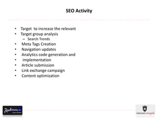 SEO Activity


• Target to increase the relevant
• Target group analysis
    – Search Trends
•   Meta Tags Creation
•   Navigation updates
•   Analytics code generation and
•    implementation
•   Article submission
•   Link exchange campaign
•   Content optimization
 