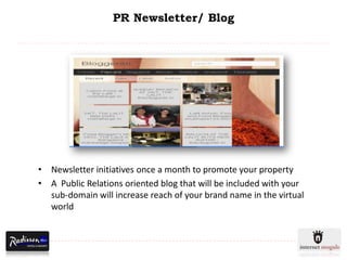 PR Newsletter/ Blog




• Newsletter initiatives once a month to promote your property
• A Public Relations oriented blog that will be included with your
  sub-domain will increase reach of your brand name in the virtual
  world
 