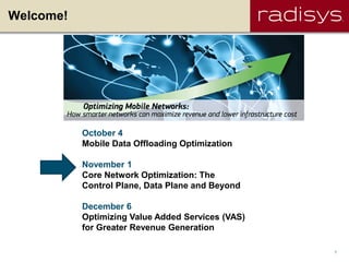 Welcome!




           October 4
           Mobile Data Offloading Optimization

           November 1
           Core Network Optimization: The
           Control Plane, Data Plane and Beyond

           December 6
           Optimizing Value Added Services (VAS)
           for Greater Revenue Generation

                                                   1
 