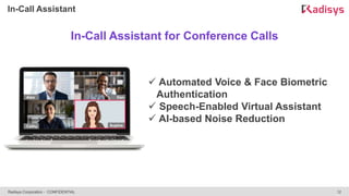 12
Radisys Corporation - CONFIDENTIAL
In-Call Assistant
In-Call Assistant for Conference Calls
 Automated Voice & Face Biometric
Authentication
 Speech-Enabled Virtual Assistant
 AI-based Noise Reduction
 