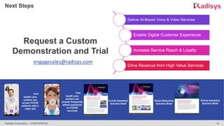 14
Radisys Corporation - CONFIDENTIAL
Next Steps
Deliver AI-Based Voice & Video Services
Enable Digital Customer Experience
Increase Service Reach & Loyalty
Drive Revenue from High Value Services
Request a Custom
Demonstration and Trial
engagesales@radisys.com
Watch how
health care
centers can
answer frequently
asked questions
on COVID
vaccines
Watch how
health care
centers can
screen COVID
patients with a
video bot
Download
In-Call Assistant
Solution Brief
Download
Noise Reduction
Solution Brief
Download
Virtual Assistant
Solution Brief
 