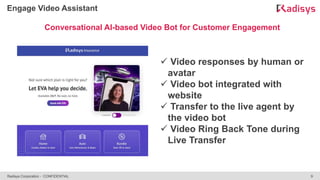 9
Radisys Corporation - CONFIDENTIAL
Engage Video Assistant
Conversational AI-based Video Bot for Customer Engagement
 Video responses by human or
avatar
 Video bot integrated with
website
 Transfer to the live agent by
the video bot
 Video Ring Back Tone during
Live Transfer
 