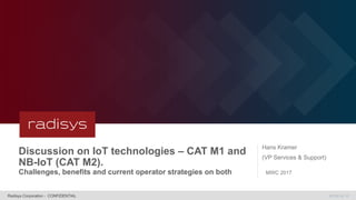 MT09.06.16Radisys Corporation - CONFIDENTIAL
Discussion on IoT technologies – CAT M1 and
NB-IoT (CAT M2).
Challenges, benefits and current operator strategies on both
Hans Kramer
(VP Services & Support)
MWC 2017
 