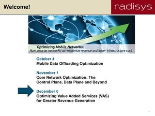 Welcome!




           October 4
           Mobile Data Offloading Optimization

           November 1
           Core Network Optimization: The
           Control Plane, Data Plane and Beyond

           December 6
           Optimizing Value Added Services (VAS)
           for Greater Revenue Generation

                                                   1
 