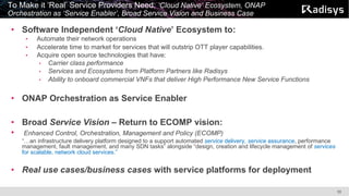 10
To Make it ‘Real’ Service Providers Need: ‘Cloud Native’ Ecosystem, ONAP
Orchestration as ‘Service Enabler’, Broad Service Vision and Business Case
• Software Independent ‘Cloud Native’ Ecosystem to:
• Automate their network operations
• Accelerate time to market for services that will outstrip OTT player capabilities.
• Acquire open source technologies that have:
• Carrier class performance
• Services and Ecosystems from Platform Partners like Radisys
• Ability to onboard commercial VNFs that deliver High Performance New Service Functions
• ONAP Orchestration as Service Enabler
• Broad Service Vision – Return to ECOMP vision:
• Enhanced Control, Orchestration, Management and Policy (ECOMP)
“…an infrastructure delivery platform designed to a support automated service delivery, service assurance, performance
management, fault management, and many SDN tasks” alongside “design, creation and lifecycle management of services
for scalable, network cloud services.”
• Real use cases/business cases with service platforms for deployment
 
