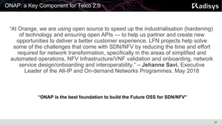 20
ONAP: a Key Component for Telco 2.0
“At Orange, we are using open source to speed up the industrialisation (hardening)
of technology and ensuring open APIs — to help us partner and create new
opportunities to deliver a better customer experience. LFN projects help solve
some of the challenges that come with SDN/NFV by reducing the time and effort
required for network transformation, specifically in the areas of simplified and
automated operations, NFV Infrastructure/VNF validation and onboarding, network
service design/onboarding and interoperability.” – Jehanne Savi, Executive
Leader of the All-IP and On-demand Networks Programmes. May 2018
“ONAP is the best foundation to build the Future OSS for SDN/NFV”
 