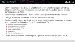 32
• ONAP has created the Service Enablement environment with open OSS/BSS
integration (TMForum) and Interfaces for multi-service integration across multiple
service providers (MEF)
• Radisys has created REAL ONAP Carrier Class platform for Media services
• Orange is evolving from Field Trials to Commercial services
• Radisys ONAP based Service Platform ready to take media use cases to market
and for pre-5G Multi-Access Edge Computing (MEC) :
q Optimized Media Content Delivery
q Media Applications at the Edge
q Media Processing at the Edge
q End to End Automation
q Interworking
q Multi-Service Management
• ONAP Service Platform ready to grow Operator Service Revenues in 2019
Key Take Aways
 