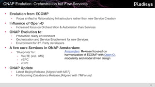 6
ONAP Evolution: Orchestration but Few Services
• Evolution from ECOMP
• Focus shifted to Rationalizing Infrastructure rather than new Service Creation
• Influence of Open-O
• Increased focus on Orchestration & Automation than Services
• ONAP Evolution to:
• Production ready environment
• Orchestration and Service Enablement for new Services
• Environment for 3rd. Party developers
• A few core Services in ONAP Amsterdam:
• ‘Blueprints’ for:
• VoLTE (incl. IMS)
• vEPC
• vCPE
• ONAP Update
• Latest Beijing Release [Aligned with MEF]
• Forthcoming Casablanca Release [Aligned with TMForum]
Amsterdam Release focused on
harmonization of ECOMP with Open-O ,
modularity and model driven design
 