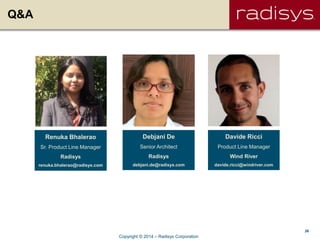 26
Q&A
Renuka Bhalerao
Sr. Product Line Manager
Radisys
renuka.bhalerao@radisys.com
Debjani De
Senior Architect
Radisys
debjani.de@radisys.com
Davide Ricci
Product Line Manager
Wind River
davide.ricci@windriver.com
Copyright © 2014 – Radisys Corporation
 
