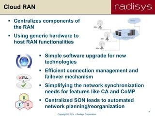 9
Cloud RAN
 Centralizes components of
the RAN
 Using generic hardware to
host RAN functionalities
 Simple software upgrade for new
technologies
 Efficient connection management and
failover mechanism
 Simplifying the network synchronization
needs for features like CA and CoMP
 Centralized SON leads to automated
network planning/reorganization
Copyright © 2014 – Radisys Corporation
 