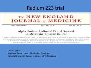 Radium 223 trial
Dr Bala Vellay
Registrar, Department of Radiation Oncology
National University Cancer Institute, NUH, Singapore
 