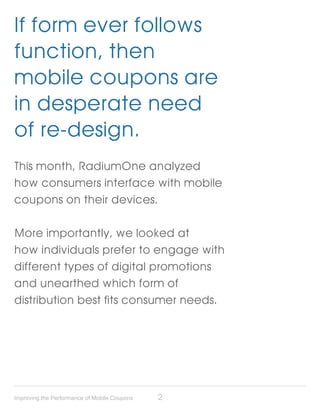If form ever follows
function, then
mobile coupons are
in desperate need
of re-design.
This month, RadiumOne analyzed
how consumers interface with mobile
coupons on their devices.

More importantly, we looked at
how individuals prefer to engage with
different types of digital promotions
and unearthed which form of
distribution best fits consumer needs.




Improving the Performance of Mobile Coupons   2
 