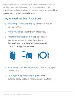 From this consumer feedback, advertisers possess not only the
proper tools at their disposal to enrich consumer shopping
experience, but also key insights that they can draw on to drive
greater sales via the mobile platform.


Key Advertiser Best Practices
     	 Employ quick access display and scan based
 	    coupon offers.

     	 Avoid multi-step redemption processes.

     	 Tailor mobile coupon offers specifically to
 	    everyday consumer based products.
 	    The top three most frequently redeemed
 	    coupon categories include:




         groceries           retail goods         food & drink



     	 Judiciously push relevant offers to mobile shoppers
 	    via SMS text.

     	 Leverage in-app loyalty programs that
 	    automatically redeem mobile coupon offers.




Improving the Performance of Mobile Coupons   6
 