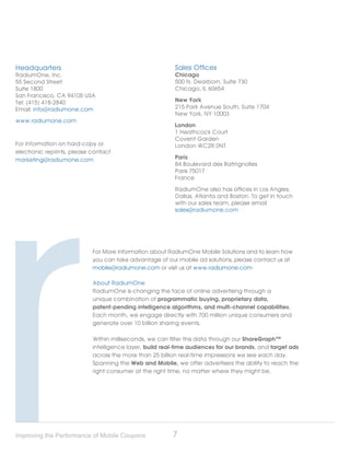 Headquarters                                              Sales Offices
RadiumOne, Inc.                                           Chicago
55 Second Street                                          500 N. Dearborn, Suite 730
Suite 1800                                                Chicago, IL 60654
San Francisco, CA 94105 USA
Tel: (415) 418-2840                                       New York
Email: info@radiumone.com                                 215 Park Avenue South, Suite 1704
                                                          New York, NY 10003
www.radiumone.com
                                                          London
                                                          1 Heathcock Court
                                                          Covent Garden
For information on hard-copy or                           London WC2R 0NT
electronic reprints, please contact
marketing@radiumone.com                                   Paris
                                                          84 Boulevard des Batingnolles
                                                          Paris 75017
                                                          France

                                                          RadiumOne also has offices in Los Angles,
                                                          Dallas, Atlanta and Boston. To get in touch
                                                          with our sales team, please email
                                                          sales@radiumone.com




                            For More information about RadiumOne Mobile Solutions and to learn how
                            you can take advantage of our mobile ad solutions, please contact us at
                            mobile@radiumone.com or visit us at www.radiumone.com

                            About RadiumOne
                            RadiumOne is changing the face of online advertising through a
                            unique combination of programmatic buying, proprietary data,
                            patent-pending intelligence algorithms, and multi-channel capabilities.
                            Each month, we engage directly with 700 million unique consumers and
                            generate over 10 billion sharing events.

                            Within milliseconds, we can filter this data through our ShareGraph™
                            intelligence layer, build real-time audiences for our brands, and target ads
                            across the more than 25 billion real-time impressions we see each day.
                            Spanning the Web and Mobile, we offer advertisers the ability to reach the
                            right consumer at the right time, no matter where they might be.




Improving the Performance of Mobile Coupons              7
 