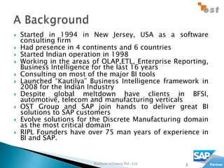    Started in 1994 in New Jersey, USA as a software
    consulting firm
   Had presence in 4 continents and 6 countries
   Started Indian operation in 1998
   Working in the areas of OLAP,ETL, Enterprise Reporting,
    Business Intelligence for the last 16 years
   Consulting on most of the major BI tools
   Launched “Kautilya” Business Intelligence framework in
    2008 for the Indian Industry
   Despite global meltdown have clients in BFSI,
    automotive, telecom and manufacturing verticals
   OST Group and SAP join hands to deliver great BI
    solutions to SAP customers
   Evolve solutions for the Discrete Manufacturing domain
    as the most critical domain
   RIPL Founders have over 75 man years of experience in
    BI and SAP.


                         Radium Infoway Pvt. Ltd    2
 