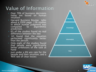 • Over 70% of business decisions
           today are based on human
           intuition                            Wisdom
         • Harvard Business Review talks
           about a 2000 page 136 studies
           in which human judgment was
           compared       to     algorithmic   Knowledge
           prediction.
         • 65 of the studies found no real
           difference between the two
         • 63 found that the equation
           performed significantly better      Information
           than the person.
         • Only eight of the studies found
           that people were significantly
           better predictors of the task at
           hand                                   Data
         • Just under a 6% win rate for the
           people and their intuition, and a
           46% rate of clear losses




Radium Infoway Pvt. Ltd                                      4
 