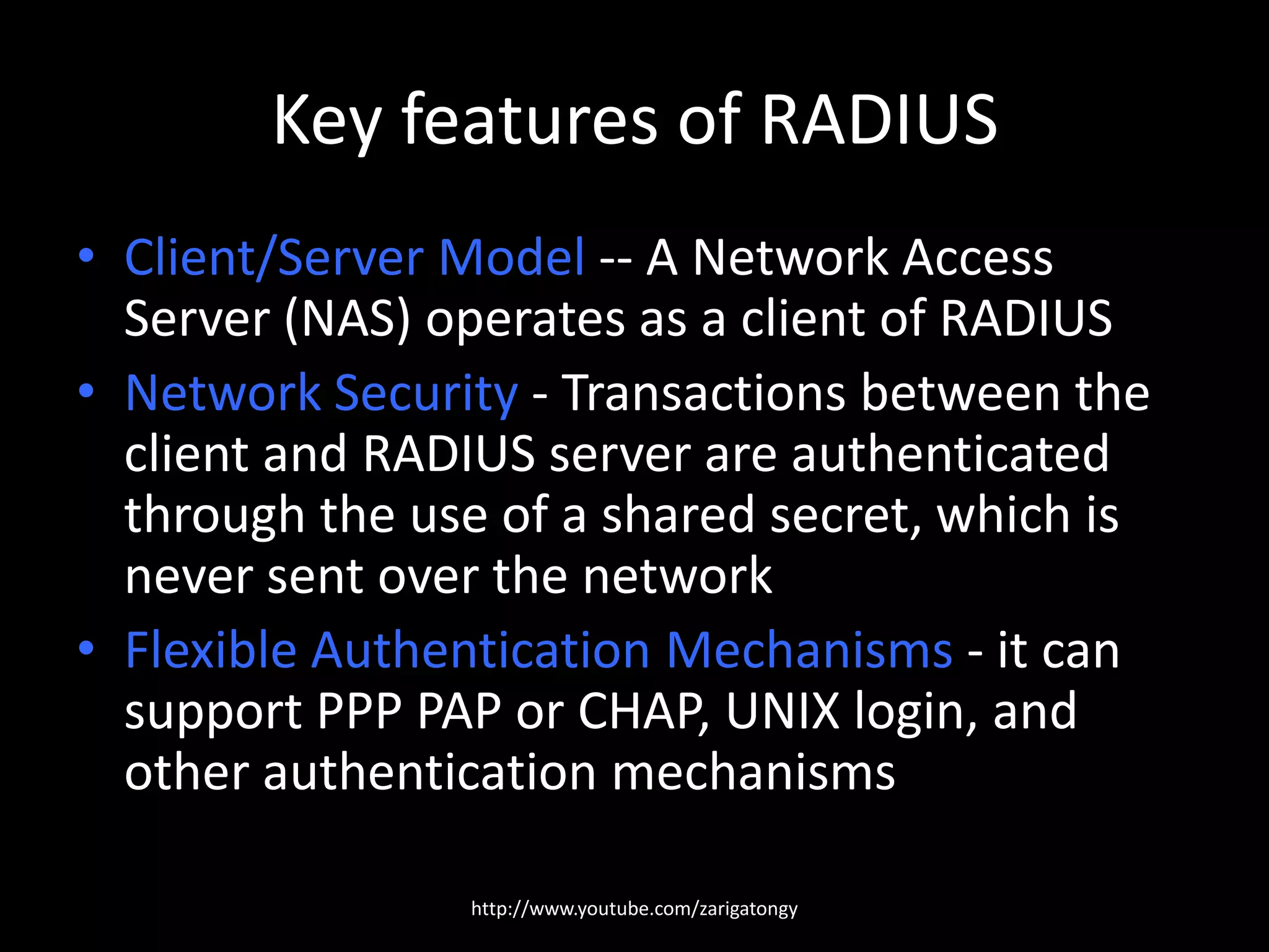 Key features of RADIUS
• Client/Server Model -- A Network Access
Server (NAS) operates as a client of RADIUS
• Network Security - Transactions between the
client and RADIUS server are authenticated
through the use of a shared secret, which is
never sent over the network
• Flexible Authentication Mechanisms - it can
support PPP PAP or CHAP, UNIX login, and
other authentication mechanisms
http://www.youtube.com/zarigatongy

 