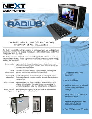 The Radius Series Portables Offer the Computing
             Power You Need, Any Time, Anywhere

The Radius from NextComputing is designed for professional users who need a portable
system more powerful than a laptop. The Radius is a lightweight, briefcase-sized system
configured to meet your needs.

The Radius features a completely expandable and upgradeable architecture. Users can
integrate off-the-shelf PCI and PCI Express expansion cards, and easily upgrade storage,
memory, and processors.

   Digital Media   Capture and edit video on-location, record / stream live events,
                   incorporate real-time graphics over live video; fits perfectly into file-
                   based digital video workflows

        Test &     Easy setup for off-site raw data capture, analysis, recording and
  Measurement      playback at high-speed sustained read/write rates                              Latest Intel® multi-core
    3D Design &    Speed up the product development cycle by working with larger                   processors
    Engineering    assemblies and more complete datasets, with the flexibility to work
                   from anywhere.
                                                                                                  Up to 32GB RAM
 Demonstration     Collaborate more efficiently and properly demonstrate high-end
                   software without limiting your application to run on a laptop, or
                   having to transport and setup your full workstation configuration              Multiple terabytes of internal
                                                                                                   fixed and hot-swappable
Mobile Training    Bring training and simulation programs requiring full-bandwidth                 storage
       Systems     computing to remote field locations

                                                                                                  Integrated 17” HD display or
                                                                                                   17” touchscreen

                                                                                                  Additional lightweight add-
      12.4”
                                                                                                   on displays available

                                                                                                  Four PCI Express or PCI slots
                               16.75”
                                                     5.8”
 