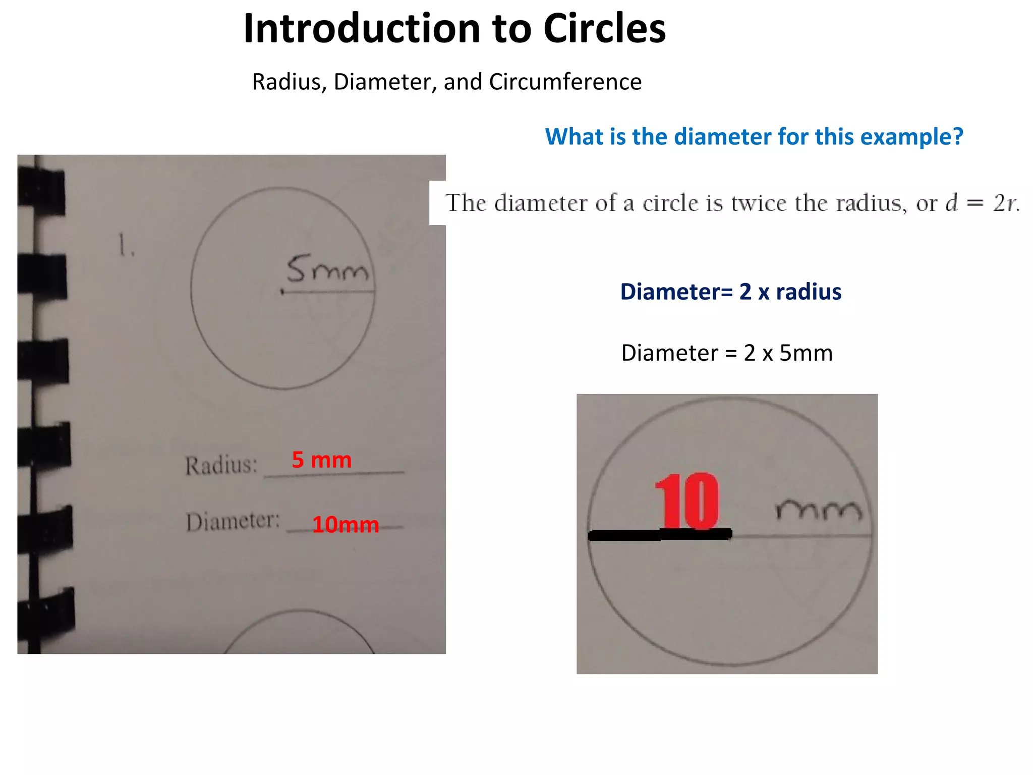 Introduction to Circles
Radius, Diameter, and Circumference
What is the diameter for this example?

Diameter= 2 x radius
Diameter = 2 x 5mm

5 mm
10mm

 