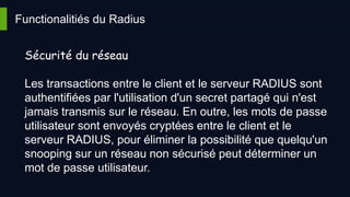 Functionalitiés du Radius
Sécurité du réseau
Les transactions entre le client et le serveur RADIUS sont
authentifiées par l'utilisation d'un secret partagé qui n'est
jamais transmis sur le réseau. En outre, les mots de passe
utilisateur sont envoyés cryptées entre le client et le
serveur RADIUS, pour éliminer la possibilité que quelqu'un
snooping sur un réseau non sécurisé peut déterminer un
mot de passe utilisateur.
 