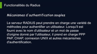 Functionalitiés du Radius
Mécanismes d'authentification souples
Le serveur RADIUS peut prendre en charge une variété de
méthodes pour authentifier un utilisateur. Lorsqu'il est
fourni avec le nom d'utilisateur et un mot de passe
d'origine donné par l'utilisateur, il prend en charge PPP
PAP, CHAP, connexion UNIX et autres mécanismes
d'authentification.
 