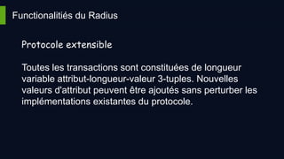 Functionalitiés du Radius
Protocole extensible
Toutes les transactions sont constituées de longueur
variable attribut-longueur-valeur 3-tuples. Nouvelles
valeurs d'attribut peuvent être ajoutés sans perturber les
implémentations existantes du protocole.
 