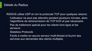 Détails du Radius
RADIUS utilise UDP et non le protocole TCP pour quelques raisons:
 l'utilisateur ne peut pas attendre pendant plusieurs minutes, alors
l'algorithme de retransmission de TCP ACK et pas nécessaire.
 Pas de traitement spécial pour les clients hors ligne et les
serveurs
 Stateless Protocole
 Facile à mettre en œuvre serveur multi-thread et fournir des
services aux demandes des clients multiples.
 