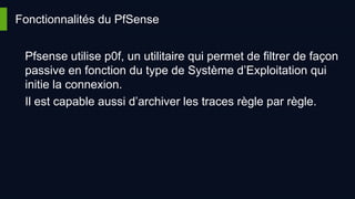 Fonctionnalités du PfSense
Pfsense utilise p0f, un utilitaire qui permet de filtrer de façon
passive en fonction du type de Système d’Exploitation qui
initie la connexion.
Il est capable aussi d’archiver les traces règle par règle.
 