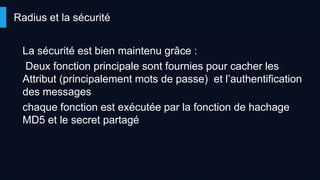 Radius et la sécurité
La sécurité est bien maintenu grâce :
Deux fonction principale sont fournies pour cacher les
Attribut (principalement mots de passe) et l’authentification
des messages
chaque fonction est exécutée par la fonction de hachage
MD5 et le secret partagé
 
