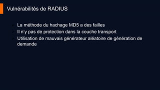 Vulnérabilités de RADIUS
 La méthode du hachage MD5 a des failles
 Il n’y pas de protection dans la couche transport
 Utilisation de mauvais générateur aléatoire de génération de
demande
 