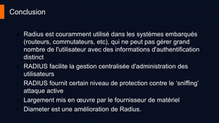 Conclusion
 Radius est couramment utilisé dans les systèmes embarqués
(routeurs, commutateurs, etc), qui ne peut pas gérer grand
nombre de l'utilisateur avec des informations d'authentification
distinct
 RADIUS facilite la gestion centralisée d'administration des
utilisateurs
 RADIUS fournit certain niveau de protection contre le ‘sniffing’
attaque active
 Largement mis en œuvre par le fournisseur de matériel
 Diameter est une amélioration de Radius.
 
