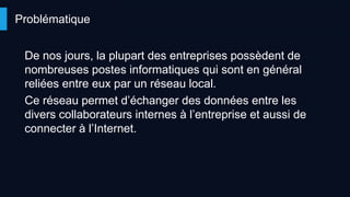 De nos jours, la plupart des entreprises possèdent de
nombreuses postes informatiques qui sont en général
reliées entre eux par un réseau local.
Ce réseau permet d’échanger des données entre les
divers collaborateurs internes à l’entreprise et aussi de
connecter à l’Internet.
Problématique
 