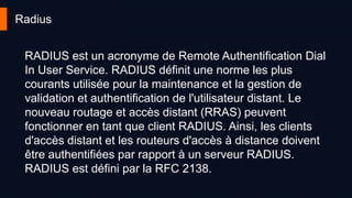 Radius
RADIUS est un acronyme de Remote Authentification Dial
In User Service. RADIUS définit une norme les plus
courants utilisée pour la maintenance et la gestion de
validation et authentification de l'utilisateur distant. Le
nouveau routage et accès distant (RRAS) peuvent
fonctionner en tant que client RADIUS. Ainsi, les clients
d'accès distant et les routeurs d'accès à distance doivent
être authentifiées par rapport à un serveur RADIUS.
RADIUS est défini par la RFC 2138.
 