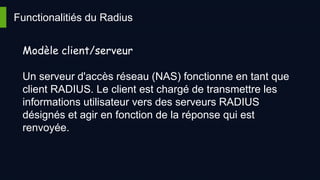 Functionalitiés du Radius
Modèle client/serveur
Un serveur d'accès réseau (NAS) fonctionne en tant que
client RADIUS. Le client est chargé de transmettre les
informations utilisateur vers des serveurs RADIUS
désignés et agir en fonction de la réponse qui est
renvoyée.
 