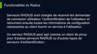 Functionalitiés du Radius
Serveurs RADIUS sont chargés de recevoir les demandes
de connexion utilisateur, l'authentification de l'utilisateur et
retournant ensuite toutes les informations de configuration
nécessaires au client fournir un service à l'utilisateur.
Un serveur RADIUS peut agir comme un client de proxy
pour d'autres serveurs RADIUS ou d'autres types de
serveurs d'authentification.
 